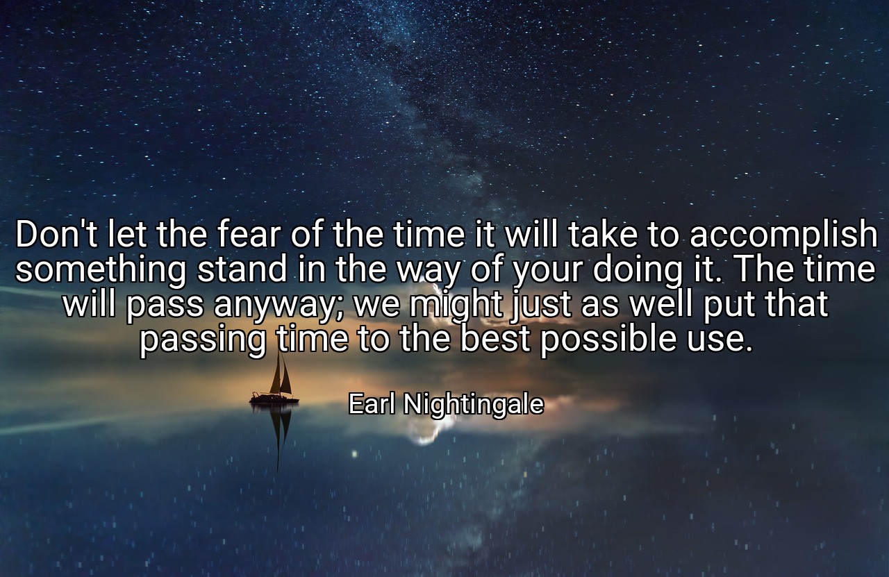 Don't let the fear of the time it will take to accomplish something stand in the way of your doing it. The time will pass anyway; we might just as well put that passing time to the best possible use. - Earl Nightingale
