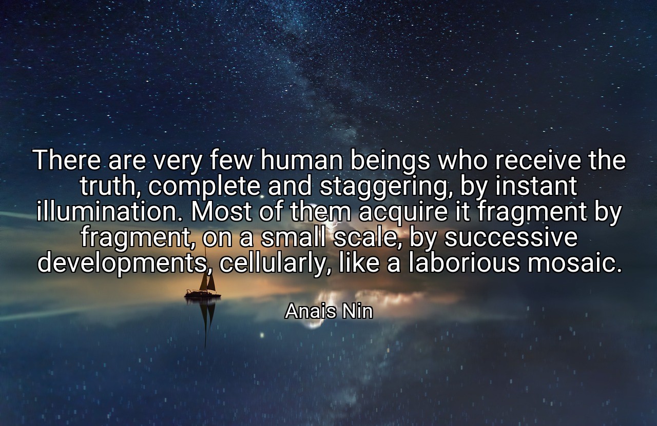 There are very few human beings who receive the truth, complete and staggering, by instant illumination. Most of them acquire it fragment by fragment, on a small scale, by successive developments, cellularly, like a laborious mosaic. - Anais Nin