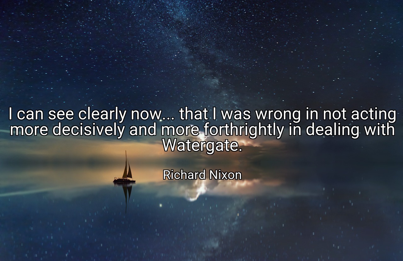 I can see clearly now... that I was wrong in not acting more decisively and more forthrightly in dealing with Watergate. - Richard Nixon