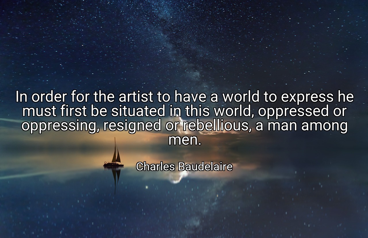 In order for the artist to have a world to express he must first be situated in this world, oppressed or oppressing, resigned or rebellious, a man among men. - Charles Baudelaire