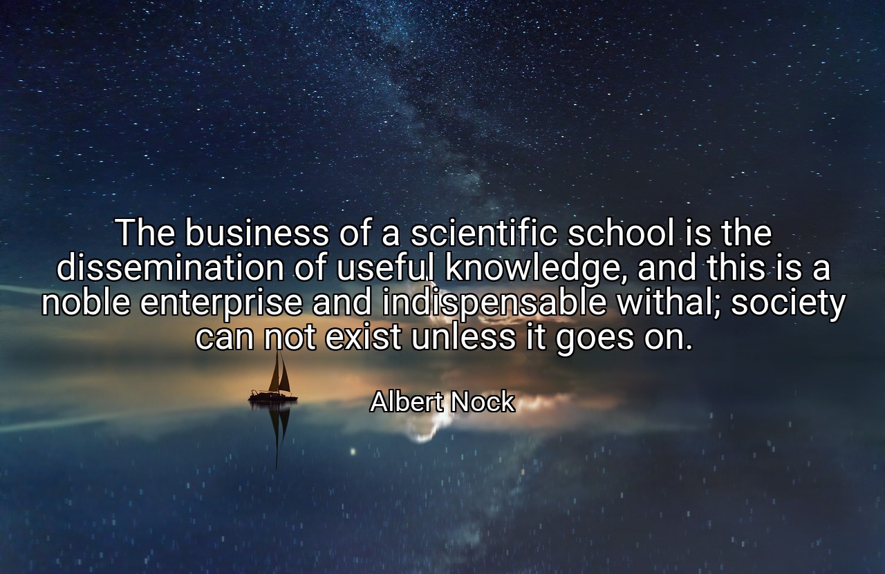 The business of a scientific school is the dissemination of useful knowledge, and this is a noble enterprise and indispensable withal; society can not exist unless it goes on. - Albert Nock
