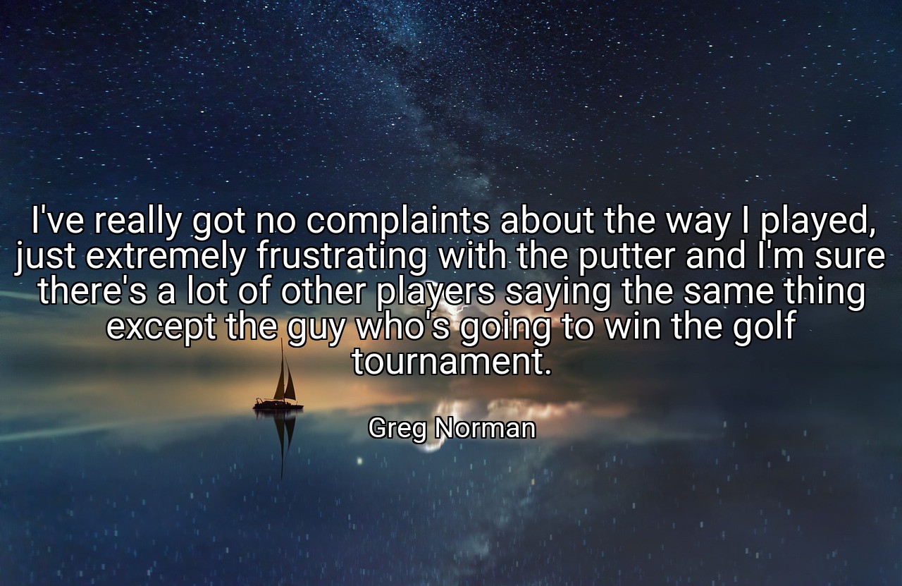 I've really got no complaints about the way I played, just extremely frustrating with the putter and I'm sure there's a lot of other players saying the same thing except the guy who's going to win the golf tournament. - Greg Norman