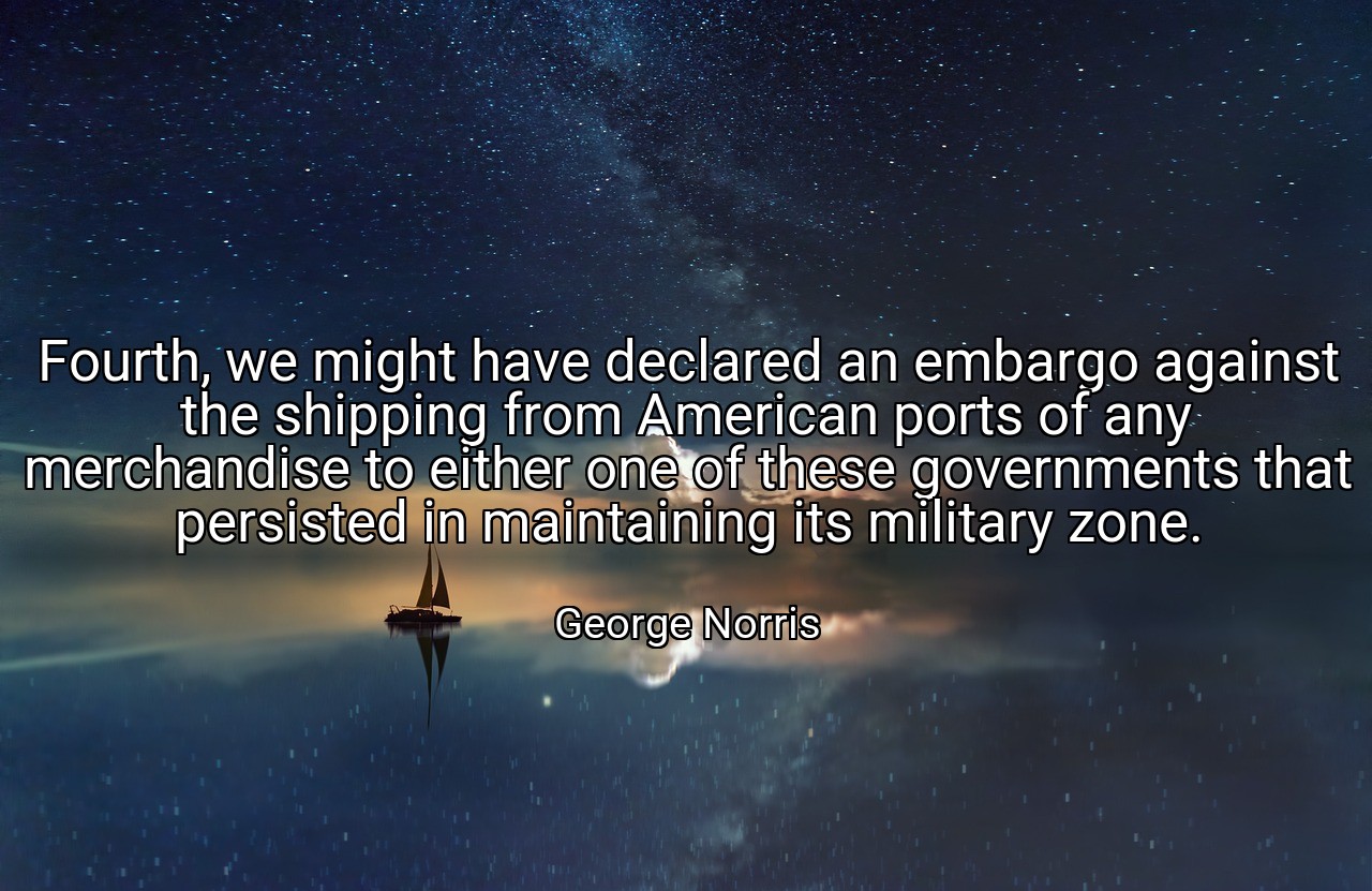Fourth, we might have declared an embargo against the shipping from American ports of any merchandise to either one of these governments that persisted in maintaining its military zone. - George Norris