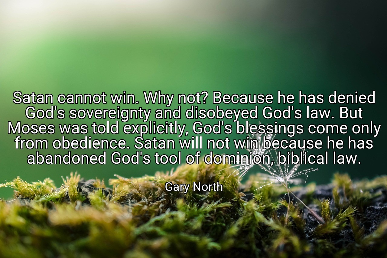 Satan cannot win. Why not? Because he has denied God's sovereignty and disobeyed God's law. But Moses was told explicitly, God's blessings come only from obedience. Satan will not win because he has abandoned God's tool of dominion, biblical law. - Gary North