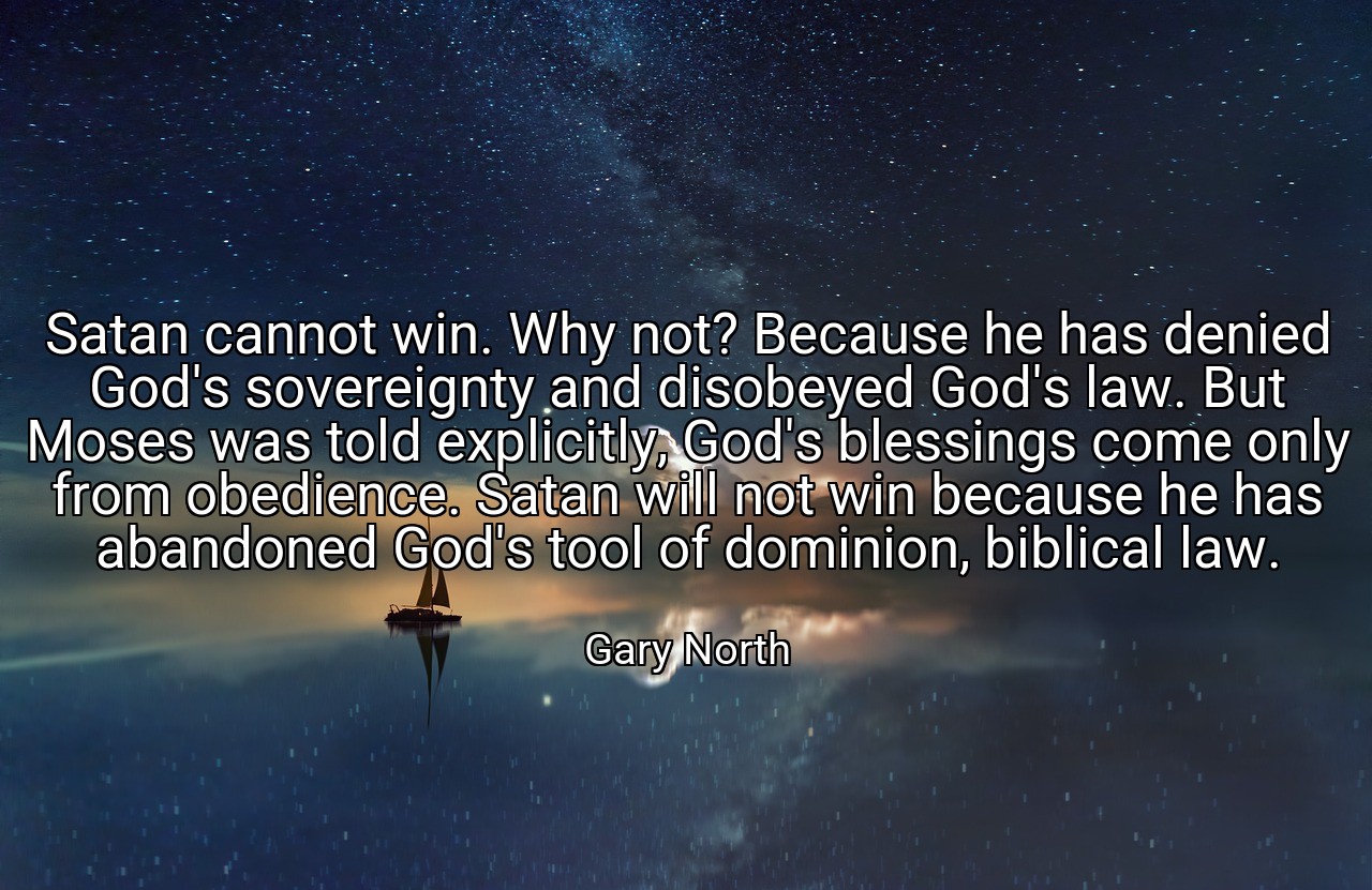 Satan cannot win. Why not? Because he has denied God's sovereignty and disobeyed God's law. But Moses was told explicitly, God's blessings come only from obedience. Satan will not win because he has abandoned God's tool of dominion, biblical law. - Gary North