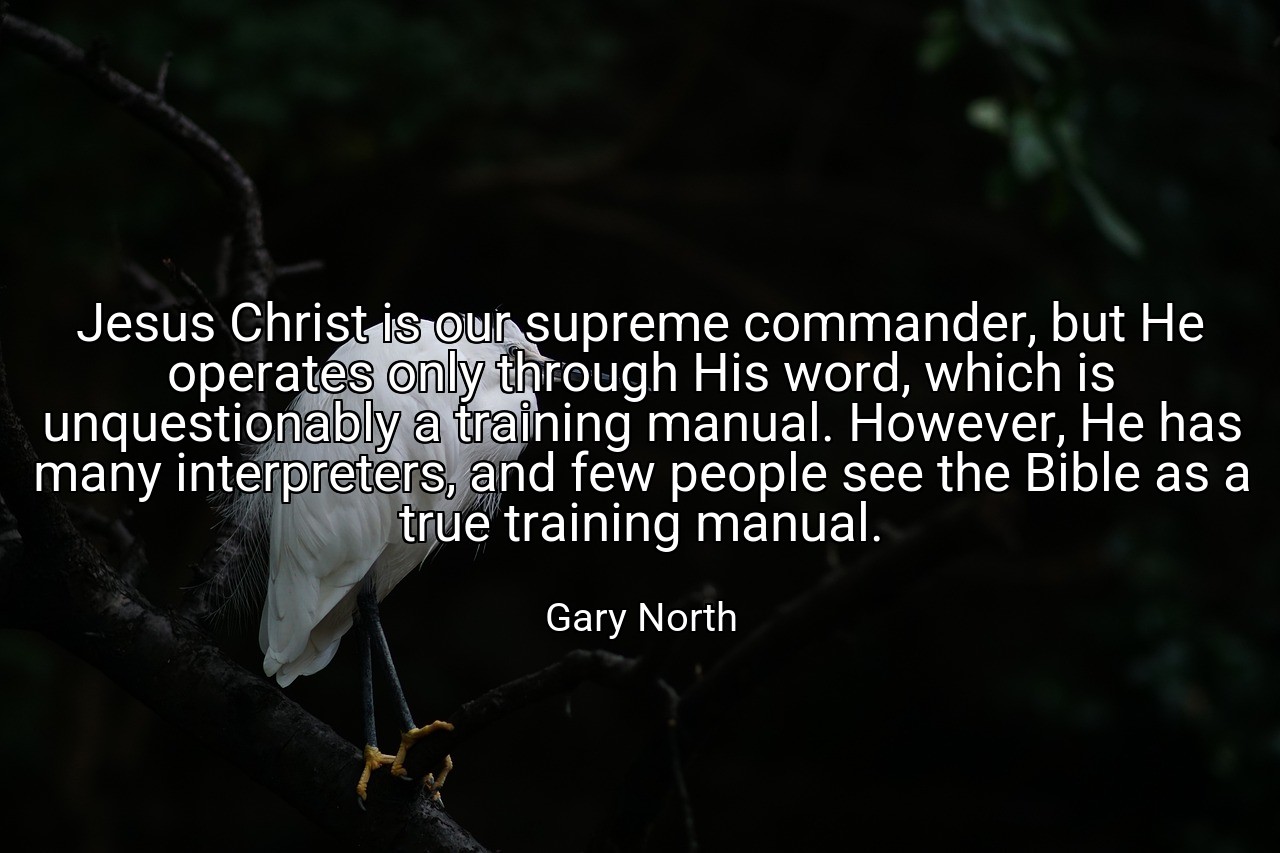 Jesus Christ is our supreme commander, but He operates only through His word, which is unquestionably a training manual. However, He has many interpreters, and few people see the Bible as a true training manual. - Gary North
