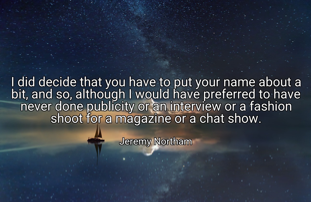 I did decide that you have to put your name about a bit, and so, although I would have preferred to have never done publicity or an interview or a fashion shoot for a magazine or a chat show. - Jeremy Northam