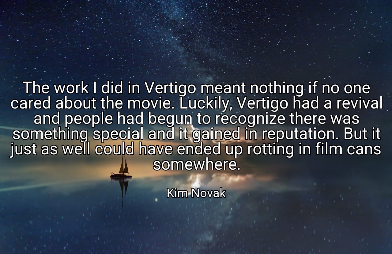 The work I did in Vertigo meant nothing if no one cared about the movie. Luckily, Vertigo had a revival and people had begun to recognize there was something special and it gained in reputation. But it just as well could have ended up rotting in film cans somewhere. - Kim Novak