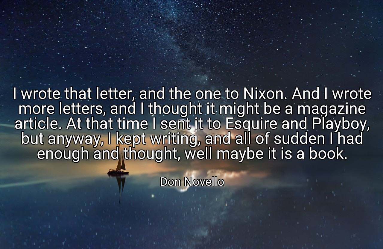 I wrote that letter, and the one to Nixon. And I wrote more letters, and I thought it might be a magazine article. At that time I sent it to Esquire and Playboy, but anyway, I kept writing, and all of sudden I had enough and thought, well maybe it is a book. - Don Novello