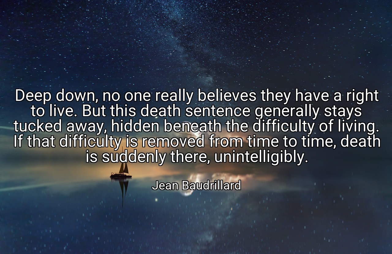 Deep down, no one really believes they have a right to live. But this death sentence generally stays tucked away, hidden beneath the difficulty of living. If that difficulty is removed from time to time, death is suddenly there, unintelligibly. - Jean Baudrillard