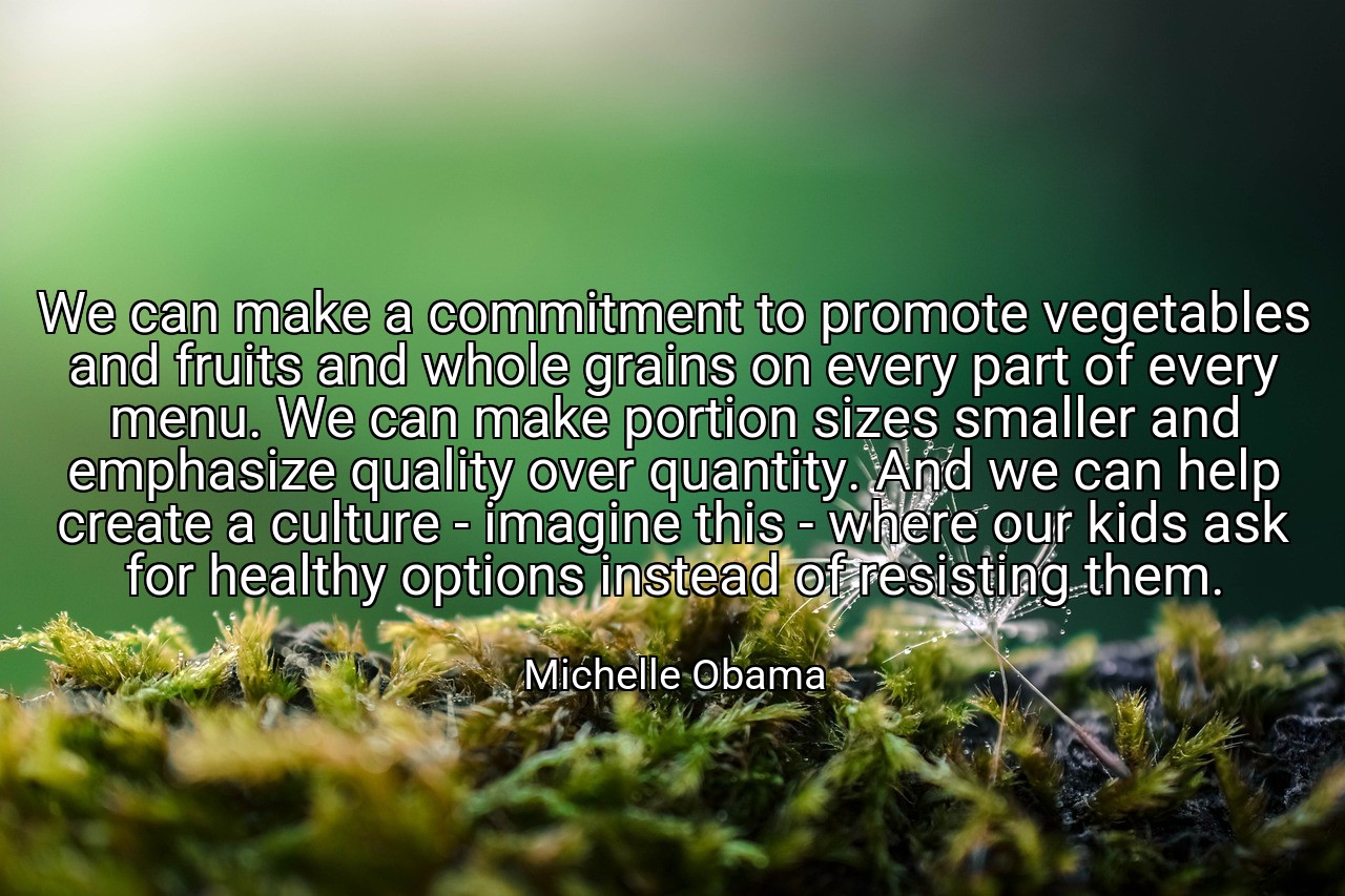 We can make a commitment to promote vegetables and fruits and whole grains on every part of every menu. We can make portion sizes smaller and emphasize quality over quantity. And we can help create a culture - imagine this - where our kids ask for healthy options instead of resisting them. - Michelle Obama