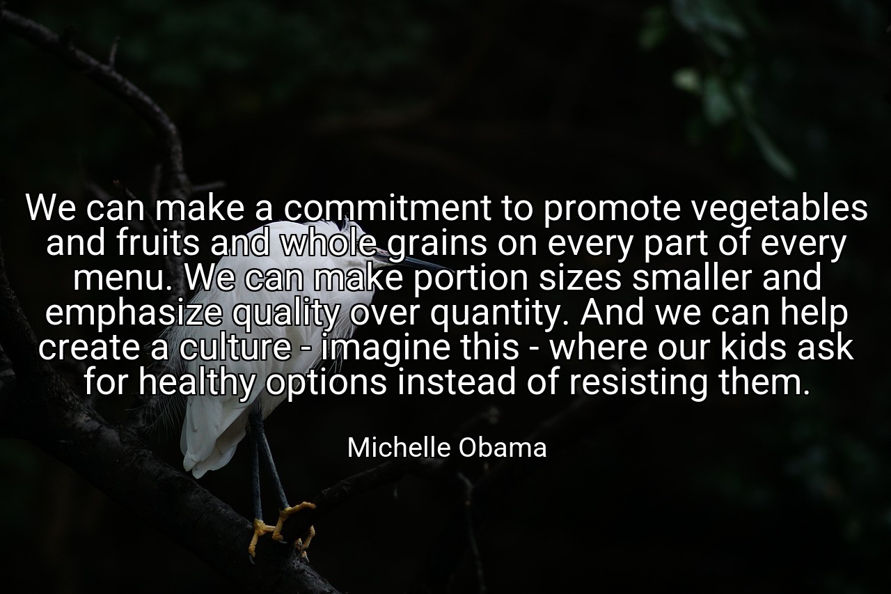 We can make a commitment to promote vegetables and fruits and whole grains on every part of every menu. We can make portion sizes smaller and emphasize quality over quantity. And we can help create a culture - imagine this - where our kids ask for healthy options instead of resisting them. - Michelle Obama