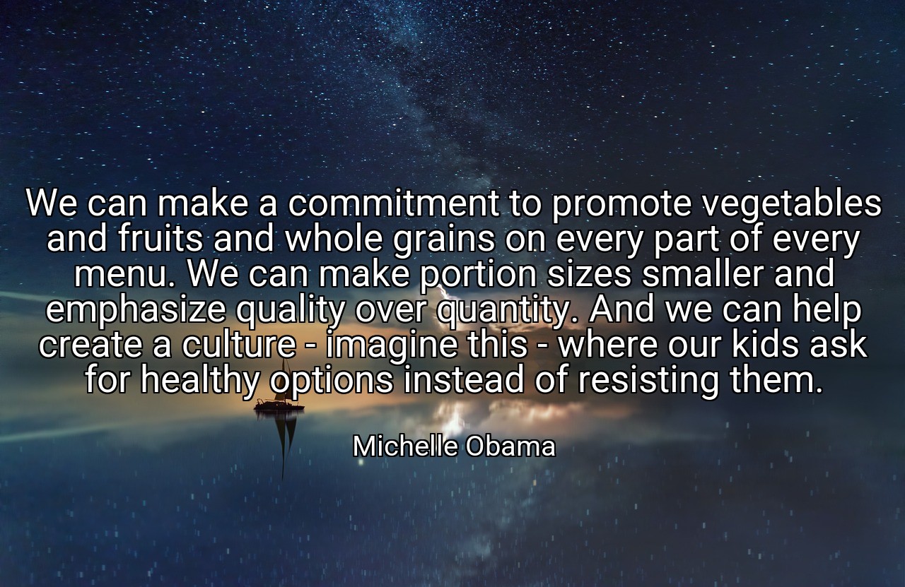 We can make a commitment to promote vegetables and fruits and whole grains on every part of every menu. We can make portion sizes smaller and emphasize quality over quantity. And we can help create a culture - imagine this - where our kids ask for healthy options instead of resisting them. - Michelle Obama