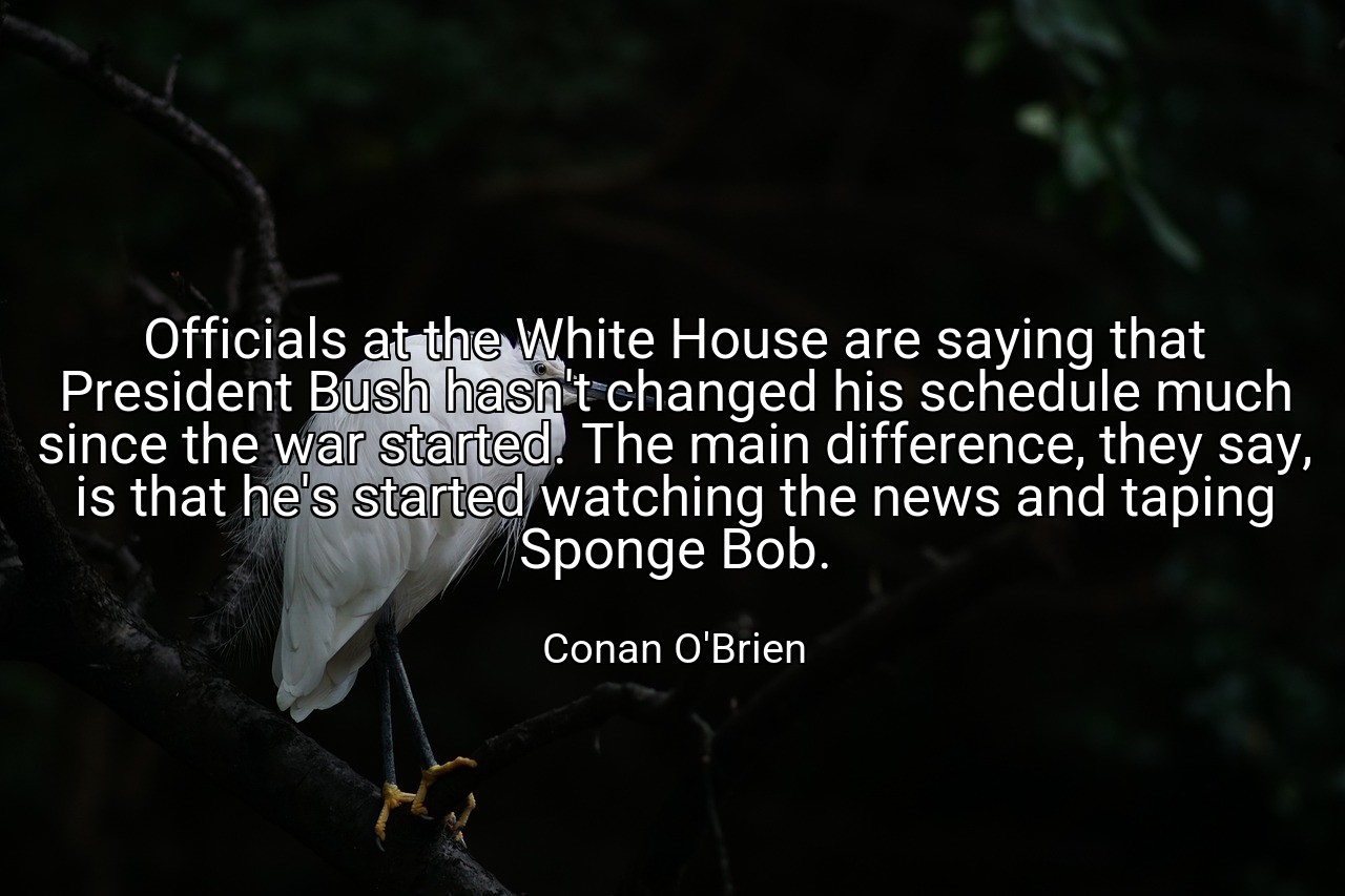 Officials at the White House are saying that President Bush hasn't changed his schedule much since the war started. The main difference, they say, is that he's started watching the news and taping Sponge Bob. - Conan O'Brien