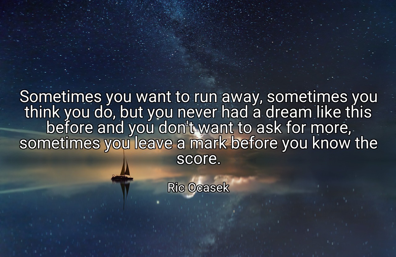 Sometimes you want to run away, sometimes you think you do, but you never had a dream like this before and you don't want to ask for more, sometimes you leave a mark before you know the score. - Ric Ocasek