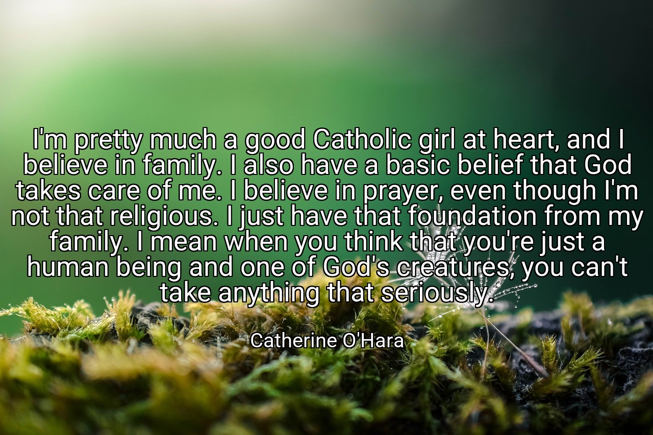 I'm pretty much a good Catholic girl at heart, and I believe in family. I also have a basic belief that God takes care of me. I believe in prayer, even though I'm not that religious. I just have that foundation from my family. I mean when you think that you're just a human being and one of God's creatures, you can't take anything that seriously. - Catherine O'Hara
