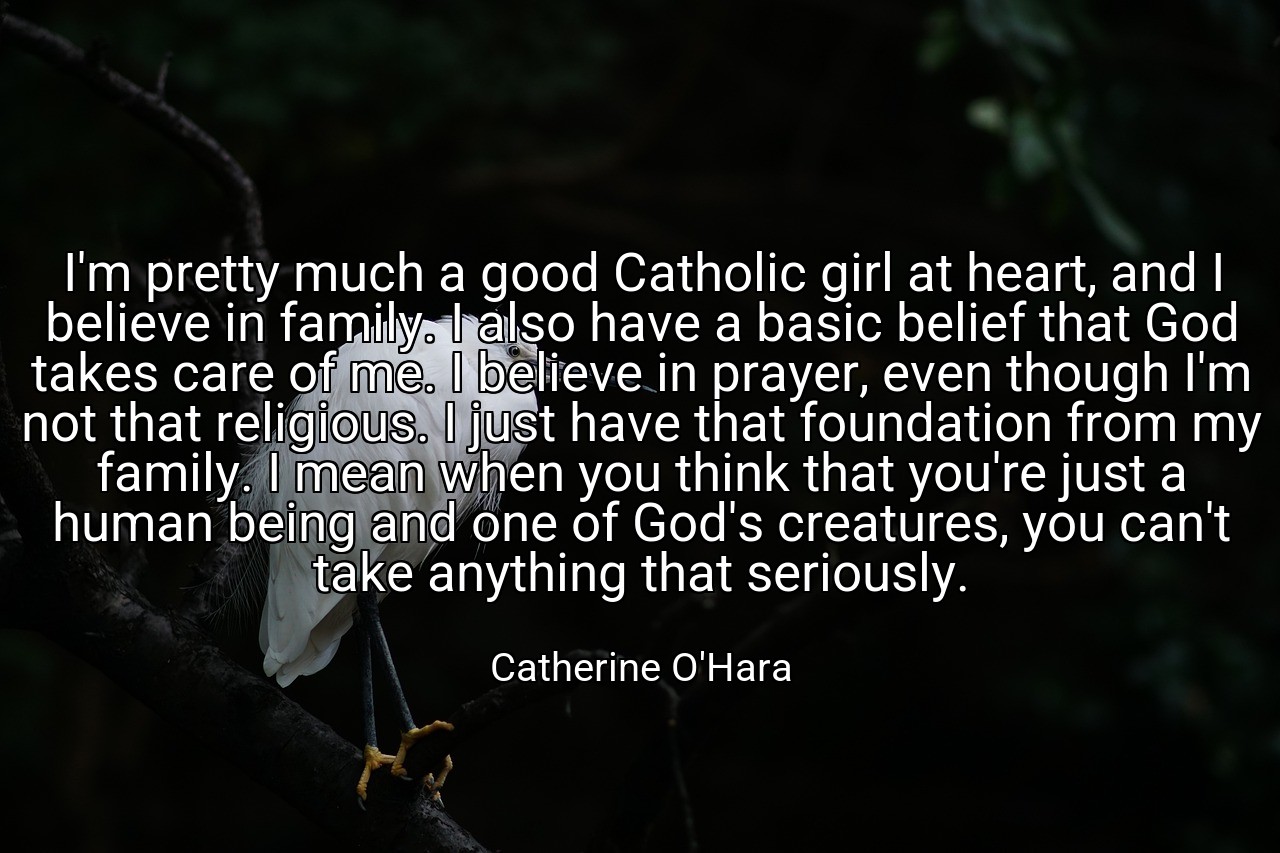 I'm pretty much a good Catholic girl at heart, and I believe in family. I also have a basic belief that God takes care of me. I believe in prayer, even though I'm not that religious. I just have that foundation from my family. I mean when you think that you're just a human being and one of God's creatures, you can't take anything that seriously. - Catherine O'Hara