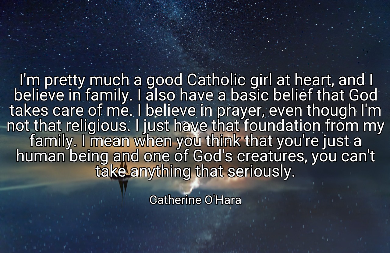 I'm pretty much a good Catholic girl at heart, and I believe in family. I also have a basic belief that God takes care of me. I believe in prayer, even though I'm not that religious. I just have that foundation from my family. I mean when you think that you're just a human being and one of God's creatures, you can't take anything that seriously. - Catherine O'Hara
