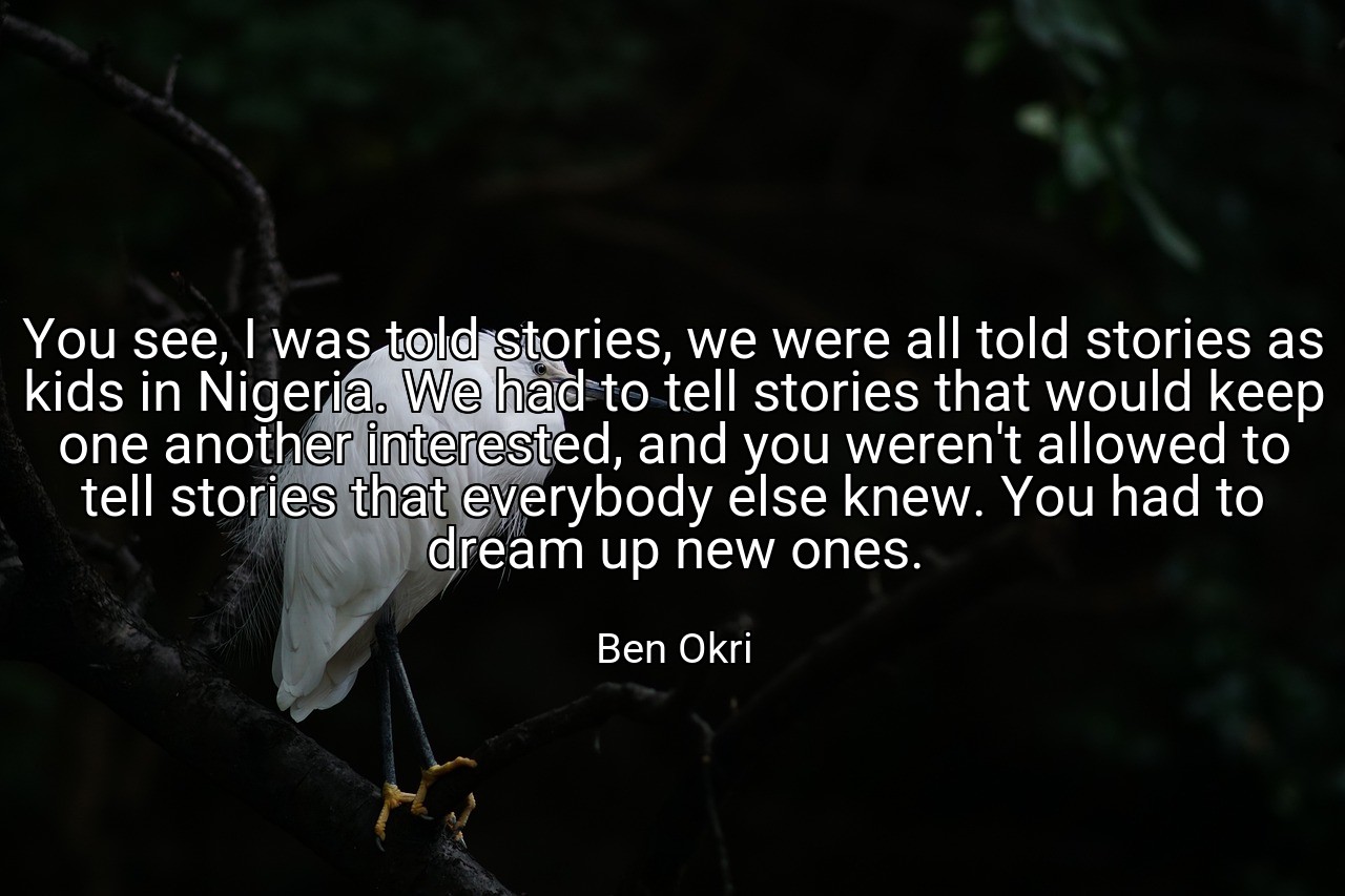 You see, I was told stories, we were all told stories as kids in Nigeria. We had to tell stories that would keep one another interested, and you weren't allowed to tell stories that everybody else knew. You had to dream up new ones. - Ben Okri