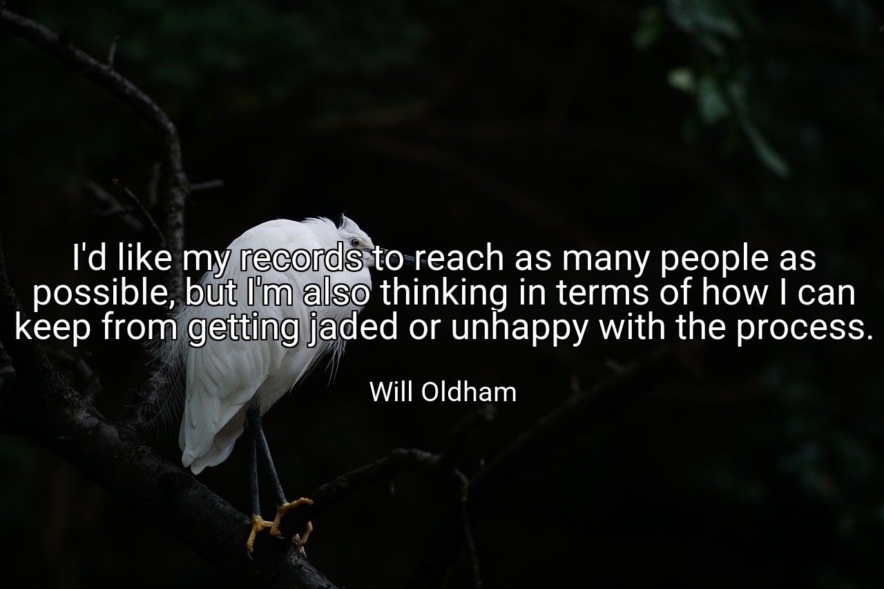 I'd like my records to reach as many people as possible, but I'm also thinking in terms of how I can keep from getting jaded or unhappy with the process. - Will Oldham