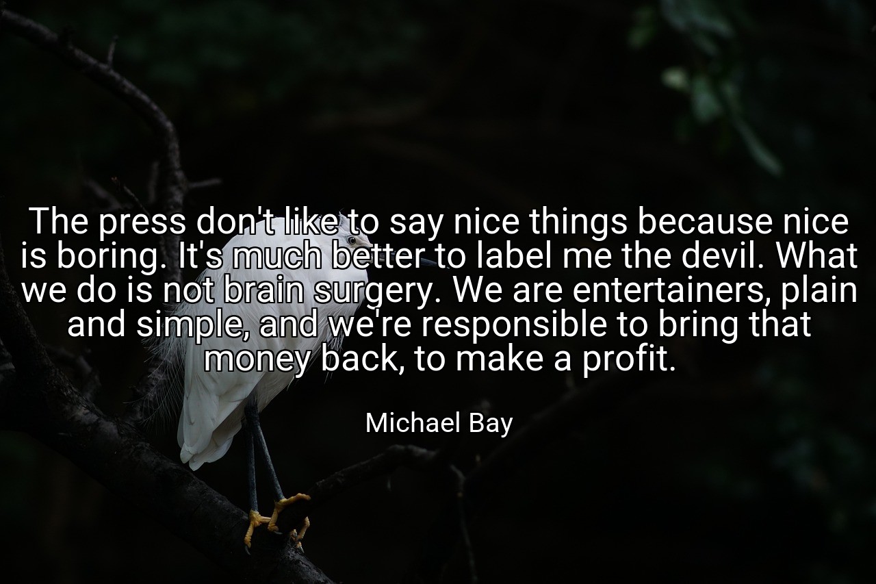 The press don't like to say nice things because nice is boring. It's much better to label me the devil. What we do is not brain surgery. We are entertainers, plain and simple, and we're responsible to bring that money back, to make a profit. - Michael Bay