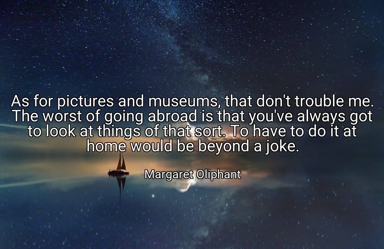 As for pictures and museums, that don't trouble me. The worst of going abroad is that you've always got to look at things of that sort. To have to do it at home would be beyond a joke. - Margaret Oliphant