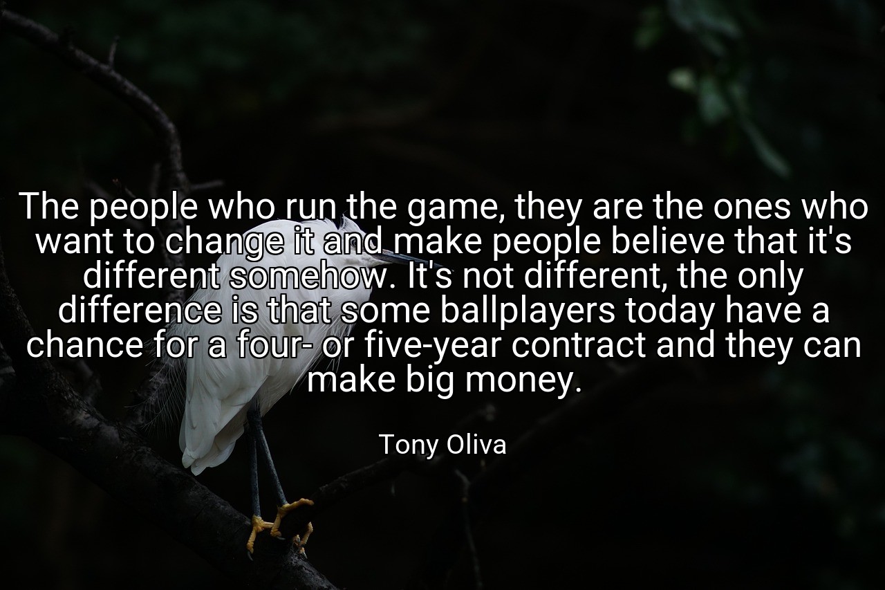 The people who run the game, they are the ones who want to change it and make people believe that it's different somehow. It's not different, the only difference is that some ballplayers today have a chance for a four- or five-year contract and they can make big money. - Tony Oliva
