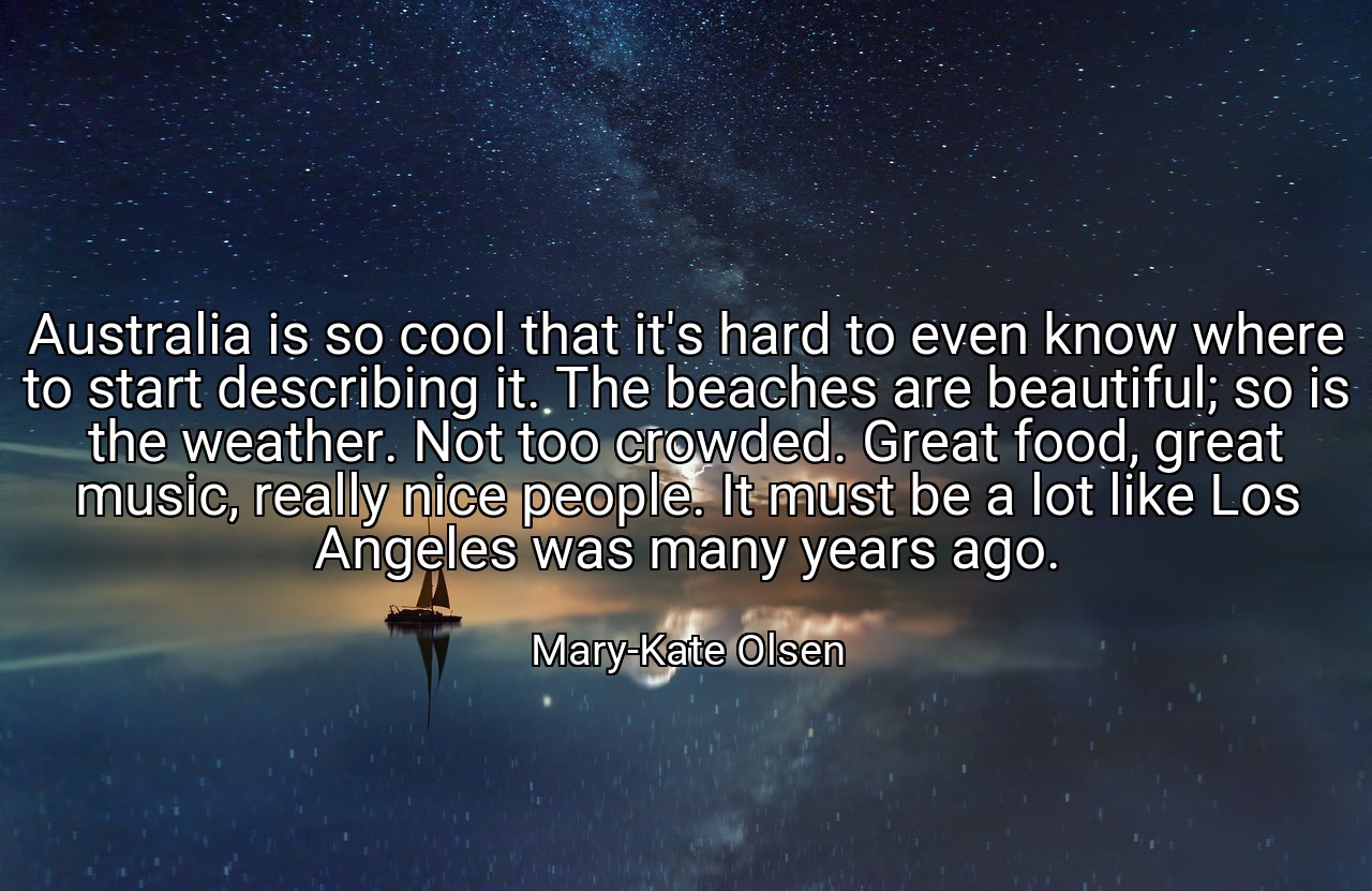 Australia is so cool that it's hard to even know where to start describing it. The beaches are beautiful; so is the weather. Not too crowded. Great food, great music, really nice people. It must be a lot like Los Angeles was many years ago. - Mary-Kate Olsen