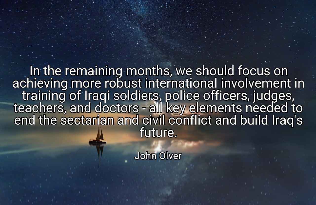 In the remaining months, we should focus on achieving more robust international involvement in training of Iraqi soldiers, police officers, judges, teachers, and doctors - all key elements needed to end the sectarian and civil conflict and build Iraq's future. - John Olver