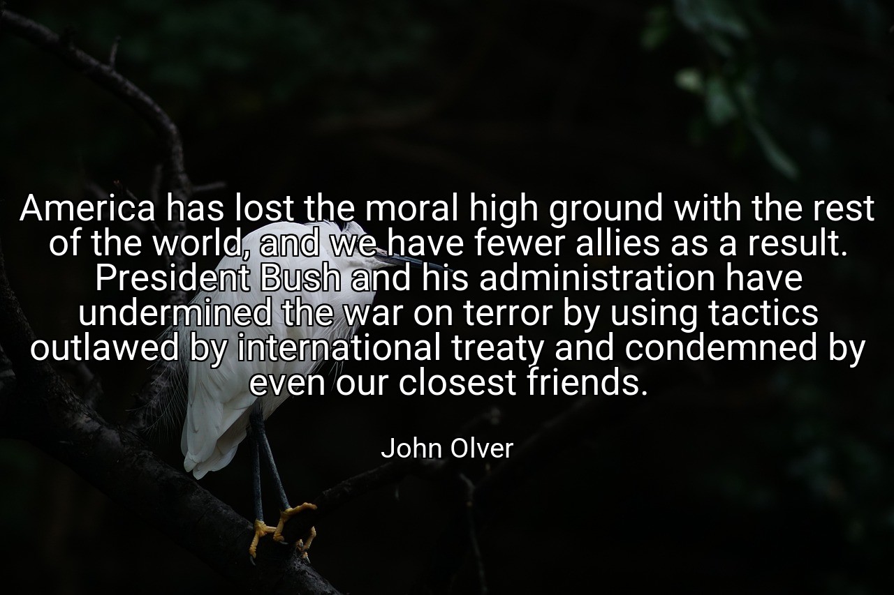 America has lost the moral high ground with the rest of the world, and we have fewer allies as a result. President Bush and his administration have undermined the war on terror by using tactics outlawed by international treaty and condemned by even our closest friends. - John Olver