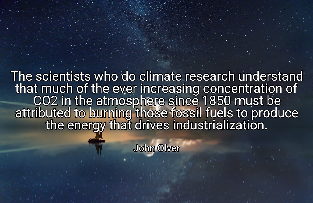 The scientists who do climate research understand that much of the ever increasing concentration of CO2 in the atmosphere since 1850 must be attributed to burning those fossil fuels to produce the energy that drives industrialization. - John Olver