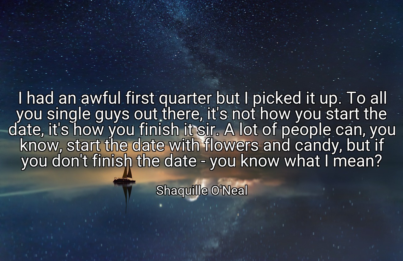 I had an awful first quarter but I picked it up. To all you single guys out there, it's not how you start the date, it's how you finish it sir. A lot of people can, you know, start the date with flowers and candy, but if you don't finish the date - you know what I mean? - Shaquille O'Neal