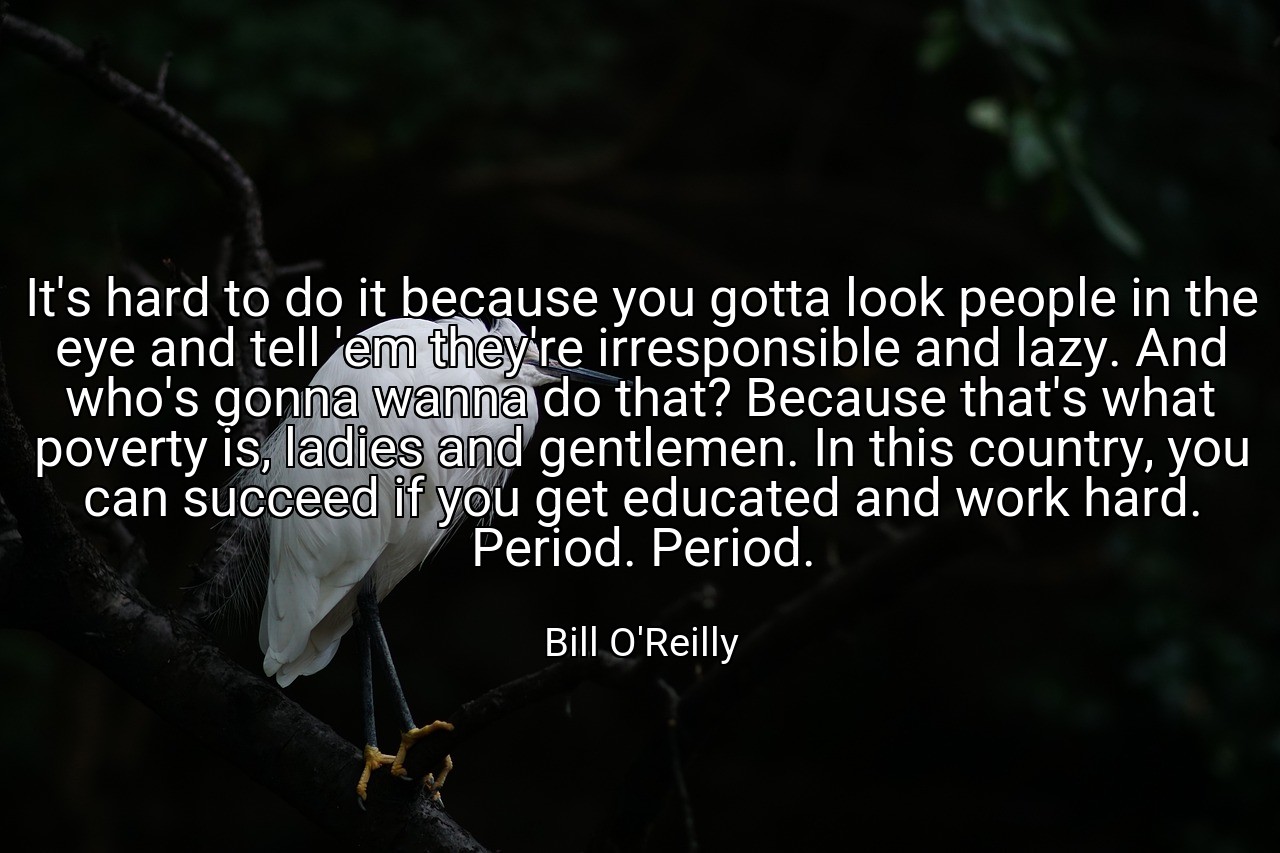 It's hard to do it because you gotta look people in the eye and tell 'em they're irresponsible and lazy. And who's gonna wanna do that? Because that's what poverty is, ladies and gentlemen. In this country, you can succeed if you get educated and work hard. Period. Period. - Bill O'Reilly