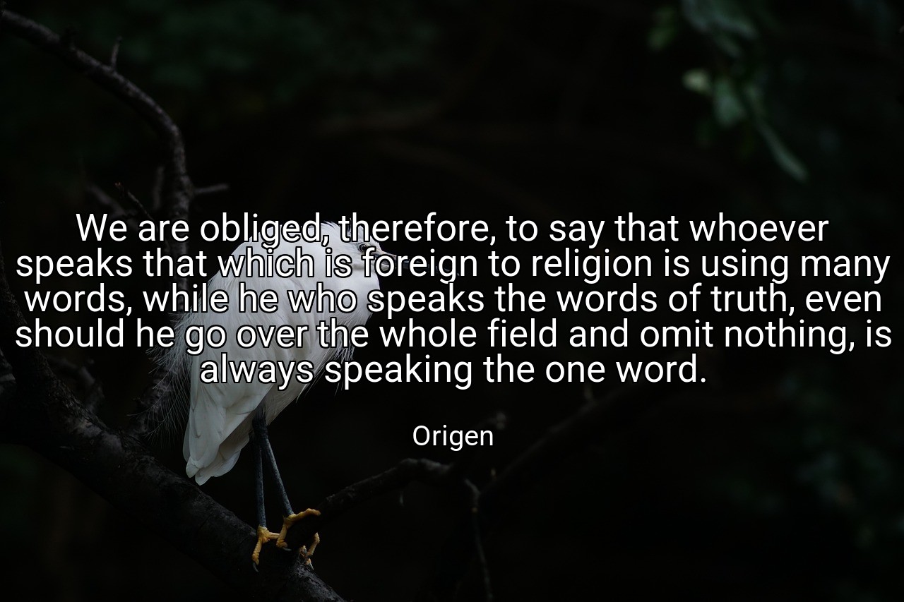 We are obliged, therefore, to say that whoever speaks that which is foreign to religion is using many words, while he who speaks the words of truth, even should he go over the whole field and omit nothing, is always speaking the one word. - Origen