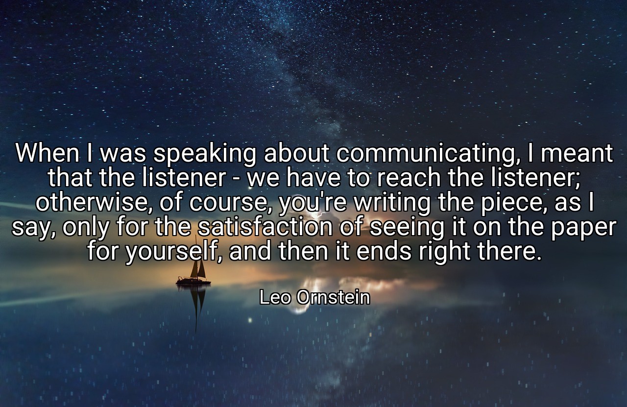 When I was speaking about communicating, I meant that the listener - we have to reach the listener; otherwise, of course, you're writing the piece, as I say, only for the satisfaction of seeing it on the paper for yourself, and then it ends right there. - Leo Ornstein