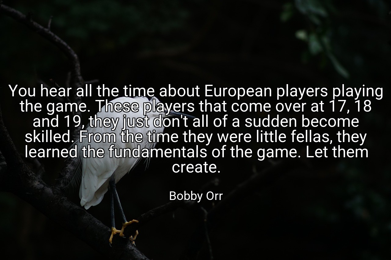 You hear all the time about European players playing the game. These players that come over at 17, 18 and 19, they just don't all of a sudden become skilled. From the time they were little fellas, they learned the fundamentals of the game. Let them create. - Bobby Orr