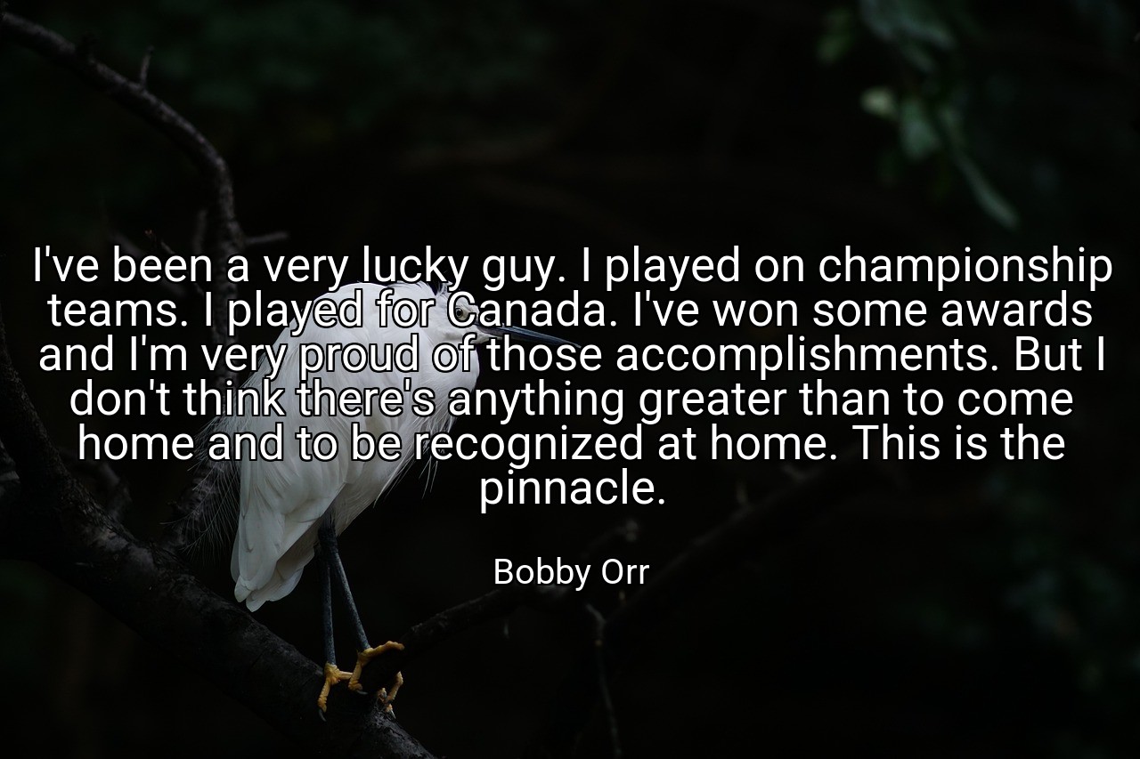 I've been a very lucky guy. I played on championship teams. I played for Canada. I've won some awards and I'm very proud of those accomplishments. But I don't think there's anything greater than to come home and to be recognized at home. This is the pinnacle. - Bobby Orr