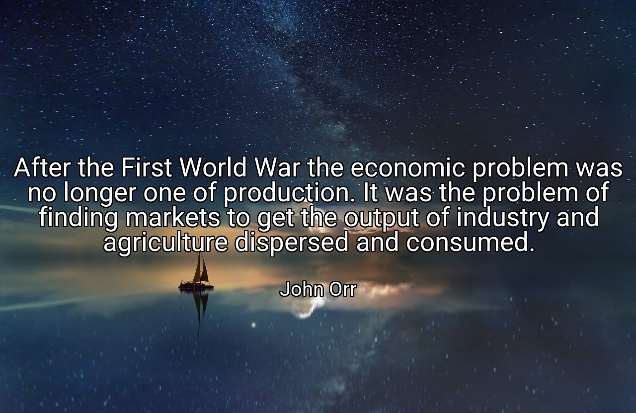 After the First World War the economic problem was no longer one of production. It was the problem of finding markets to get the output of industry and agriculture dispersed and consumed. - John Orr