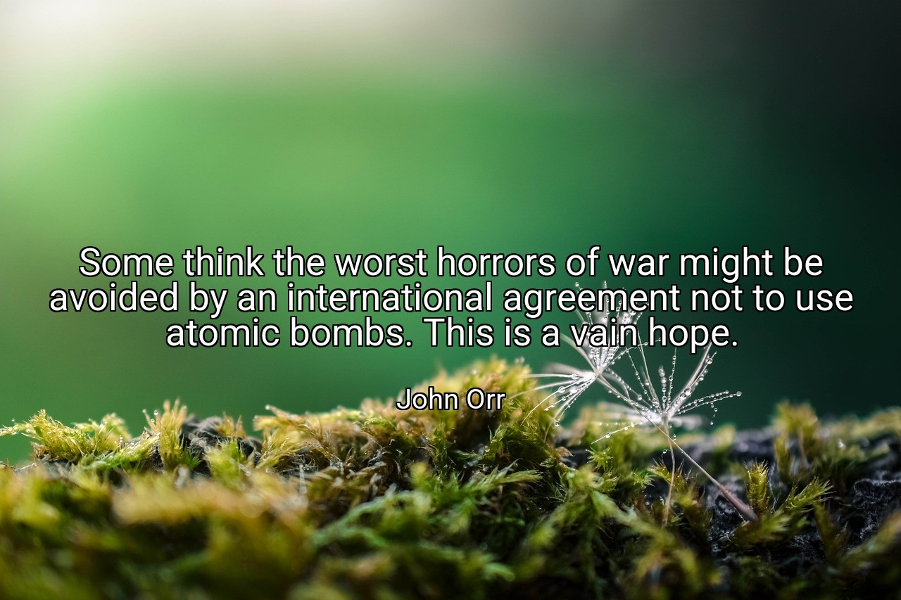 Some think the worst horrors of war might be avoided by an international agreement not to use atomic bombs. This is a vain hope. - John Orr