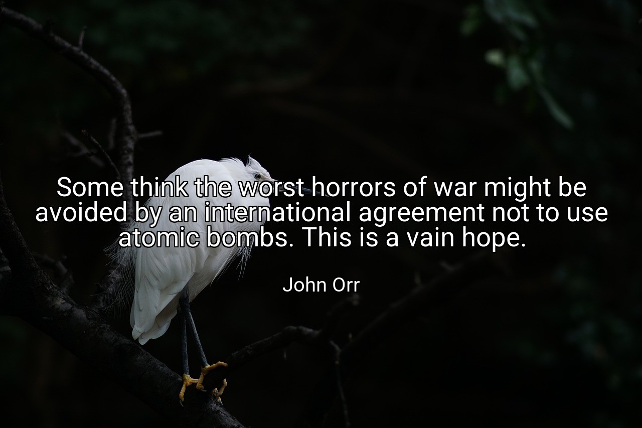 Some think the worst horrors of war might be avoided by an international agreement not to use atomic bombs. This is a vain hope. - John Orr