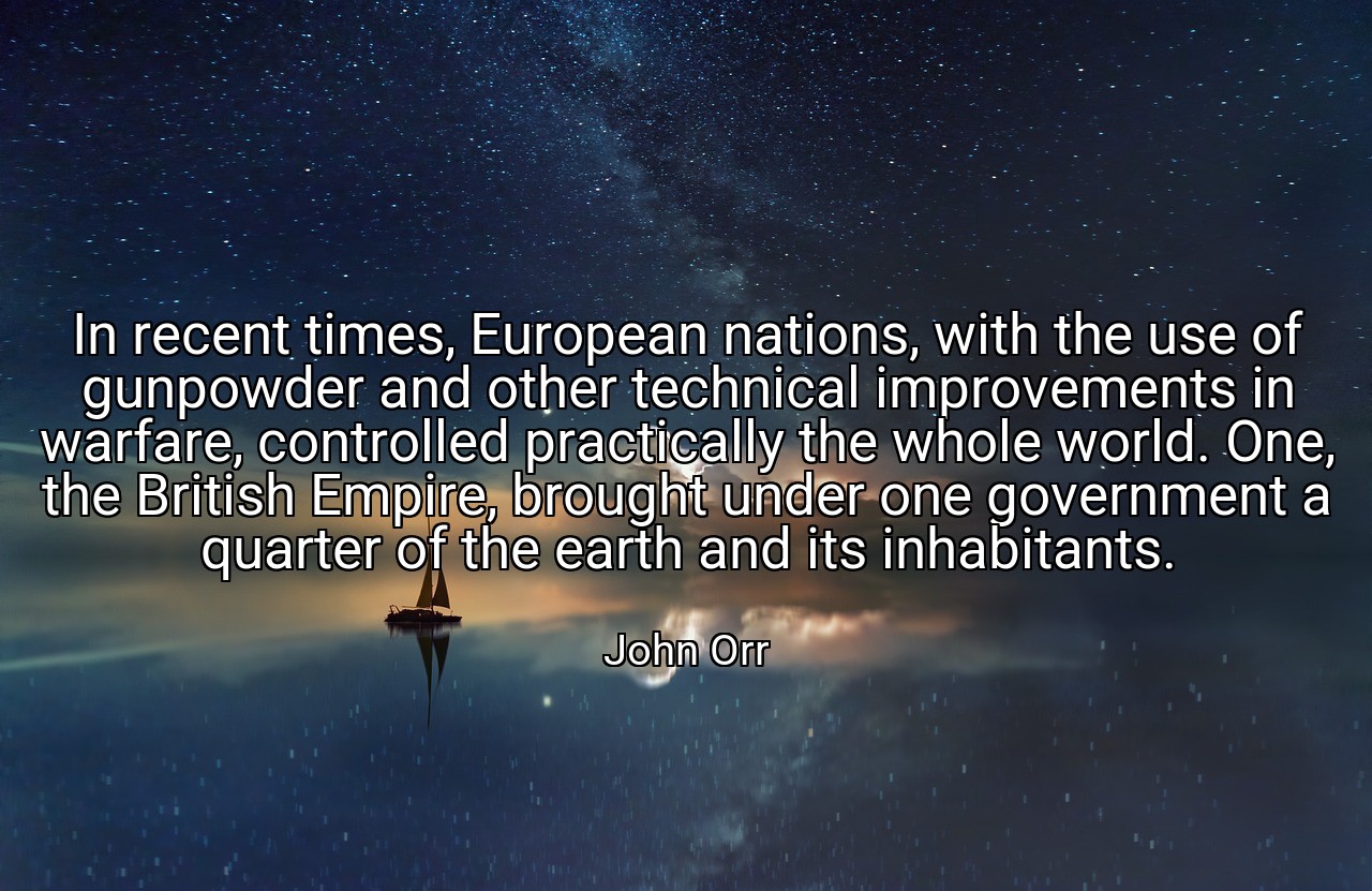 In recent times, European nations, with the use of gunpowder and other technical improvements in warfare, controlled practically the whole world. One, the British Empire, brought under one government a quarter of the earth and its inhabitants. - John Orr
