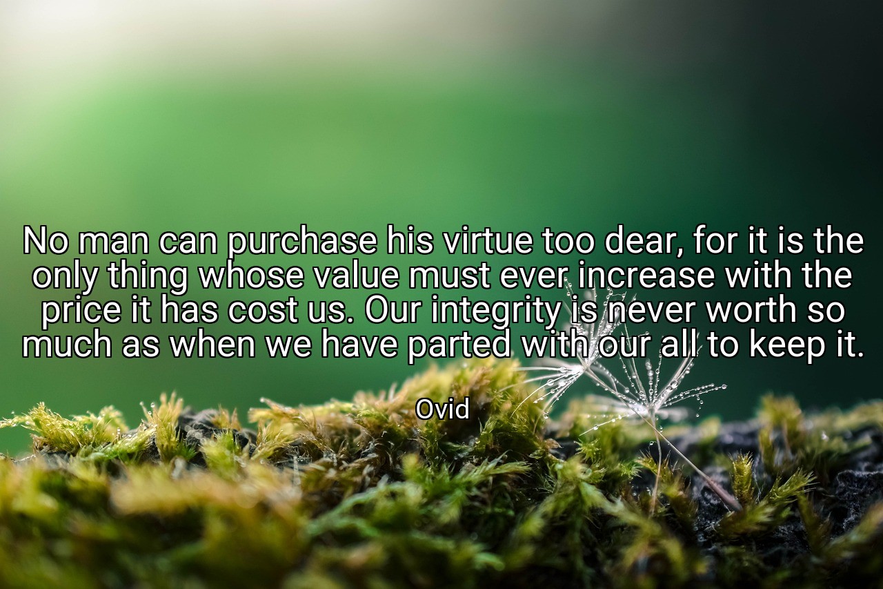 No man can purchase his virtue too dear, for it is the only thing whose value must ever increase with the price it has cost us. Our integrity is never worth so much as when we have parted with our all to keep it. - Ovid