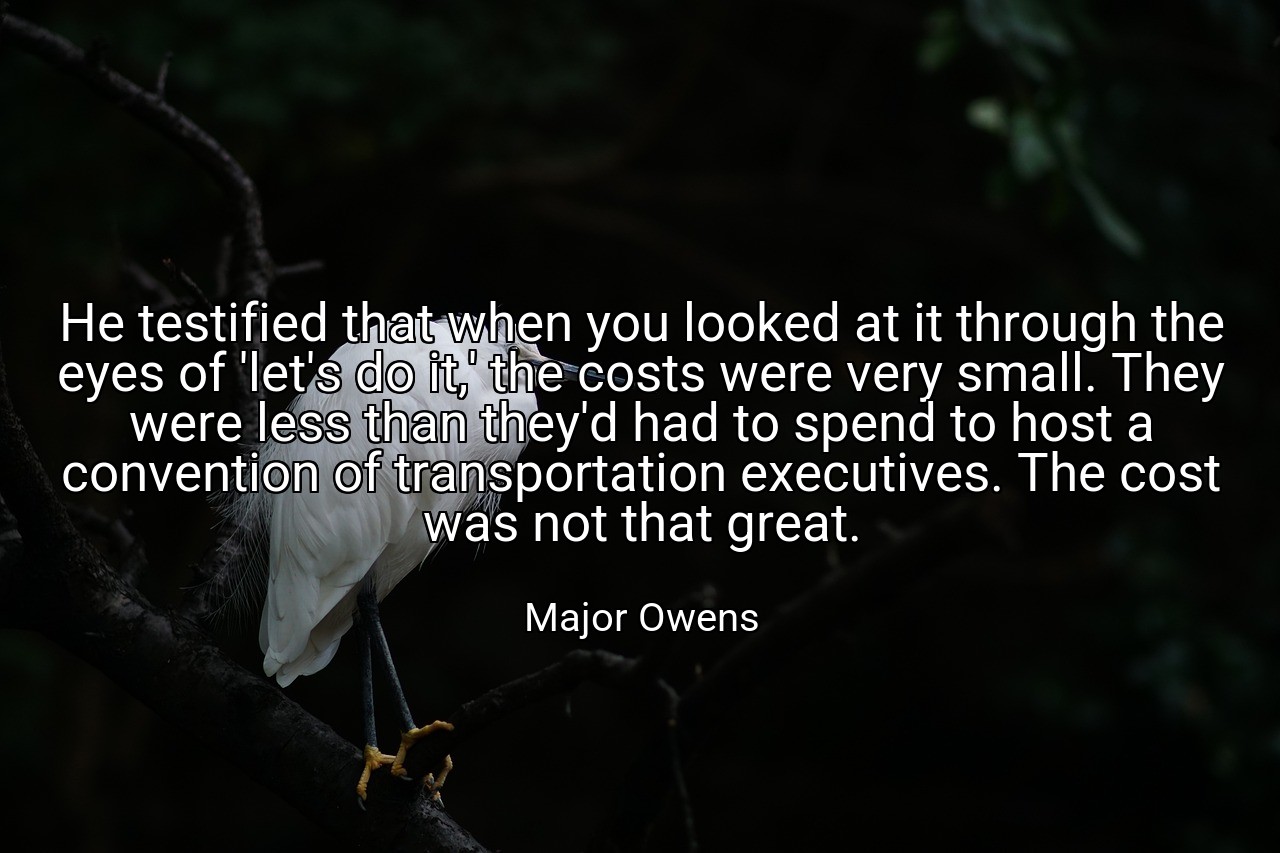 He testified that when you looked at it through the eyes of 'let's do it,' the costs were very small. They were less than they'd had to spend to host a convention of transportation executives. The cost was not that great. - Major Owens