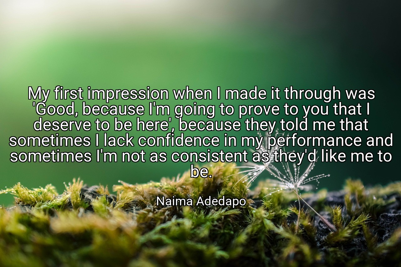 My first impression when I made it through was 'Good, because I'm going to prove to you that I deserve to be here', because they told me that sometimes I lack confidence in my performance and sometimes I'm not as consistent as they'd like me to be. - Naima Adedapo