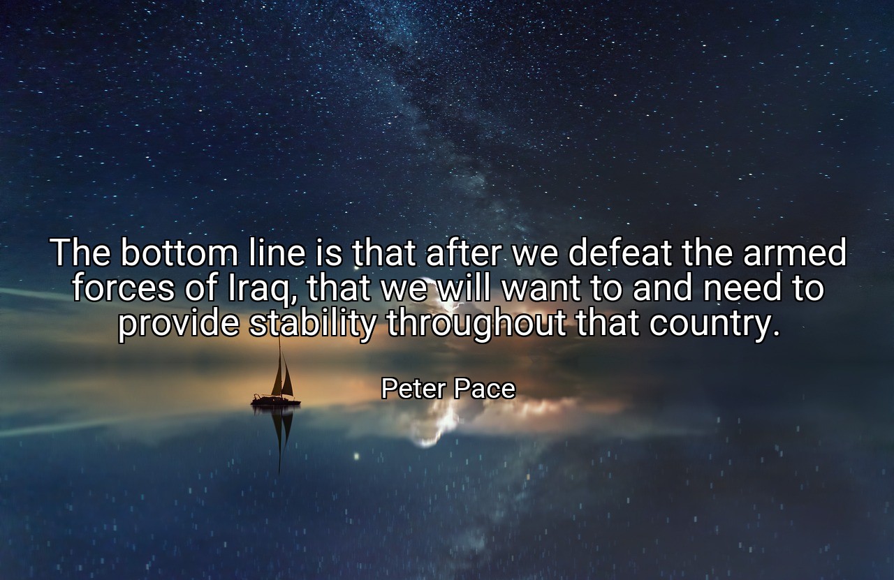 The bottom line is that after we defeat the armed forces of Iraq, that we will want to and need to provide stability throughout that country. - Peter Pace