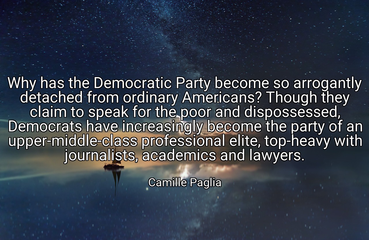 Why has the Democratic Party become so arrogantly detached from ordinary Americans? Though they claim to speak for the poor and dispossessed, Democrats have increasingly become the party of an upper-middle-class professional elite, top-heavy with journalists, academics and lawyers. - Camille Paglia