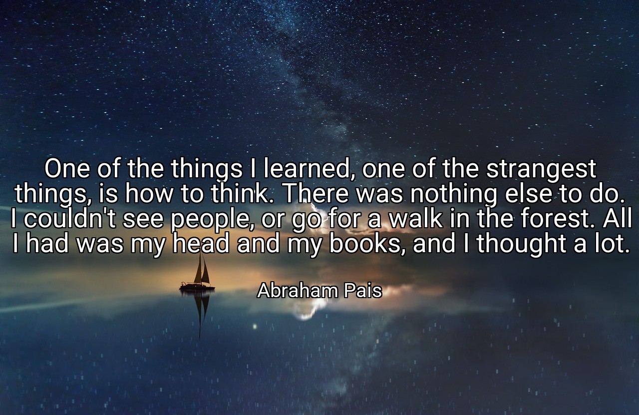 One of the things I learned, one of the strangest things, is how to think. There was nothing else to do. I couldn't see people, or go for a walk in the forest. All I had was my head and my books, and I thought a lot. - Abraham Pais