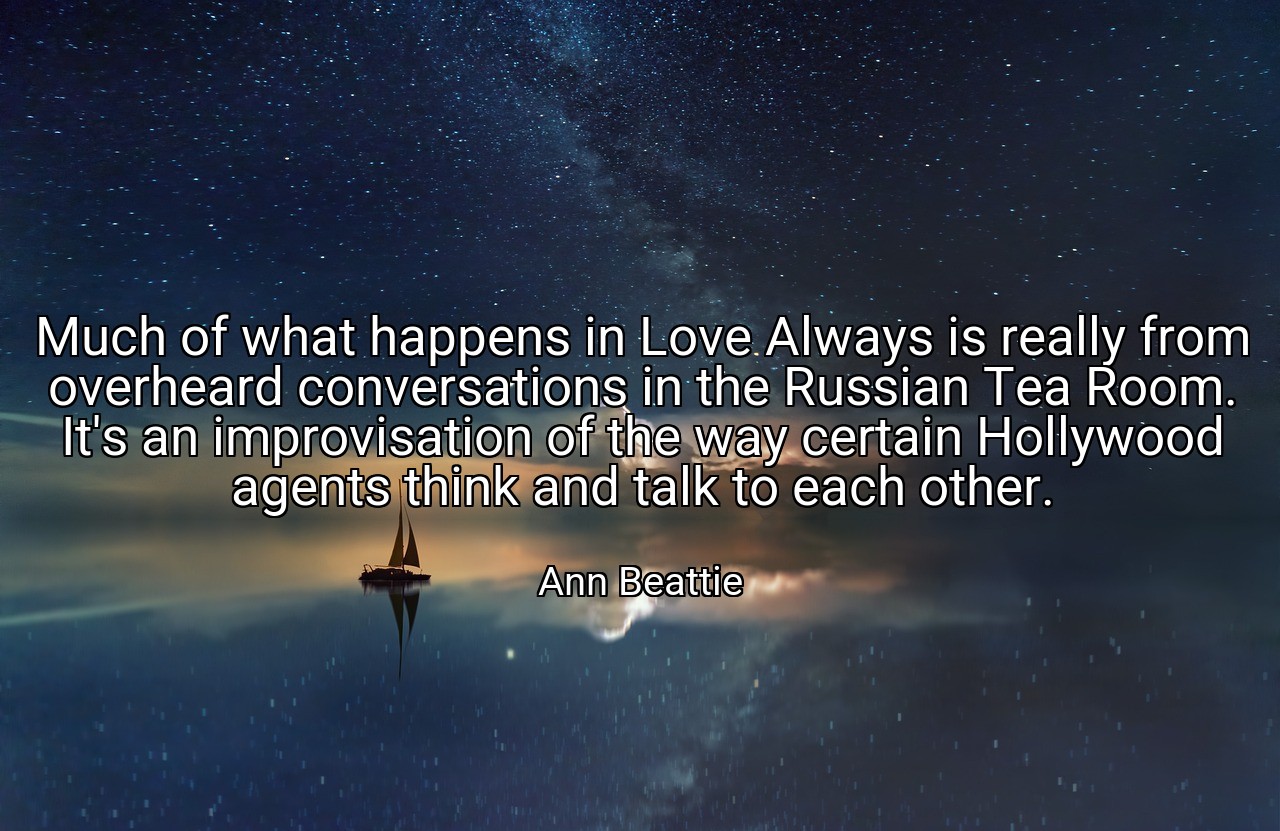 Much of what happens in Love Always is really from overheard conversations in the Russian Tea Room. It's an improvisation of the way certain Hollywood agents think and talk to each other. - Ann Beattie