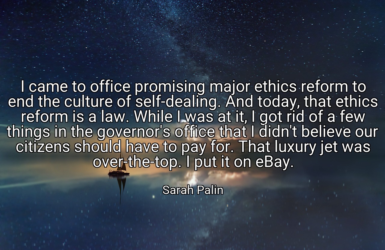 I came to office promising major ethics reform to end the culture of self-dealing. And today, that ethics reform is a law. While I was at it, I got rid of a few things in the governor's office that I didn't believe our citizens should have to pay for. That luxury jet was over-the-top. I put it on eBay. - Sarah Palin