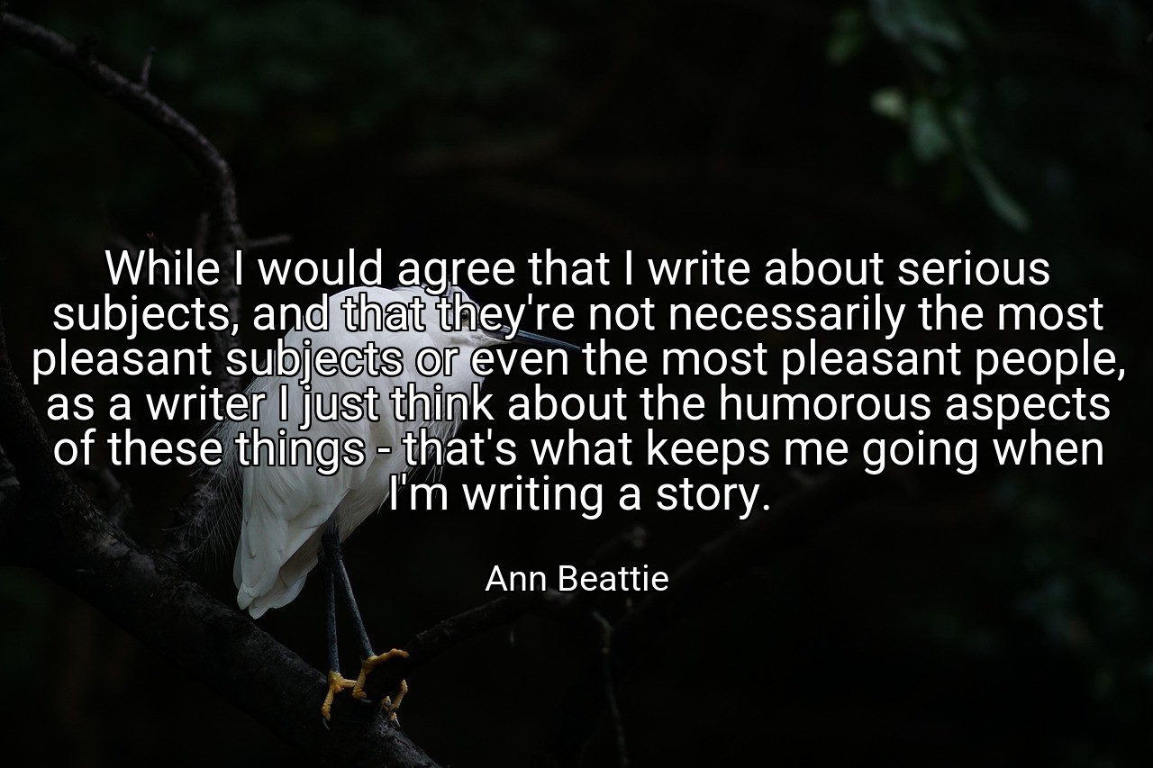 While I would agree that I write about serious subjects, and that they're not necessarily the most pleasant subjects or even the most pleasant people, as a writer I just think about the humorous aspects of these things - that's what keeps me going when I'm writing a story. - Ann Beattie